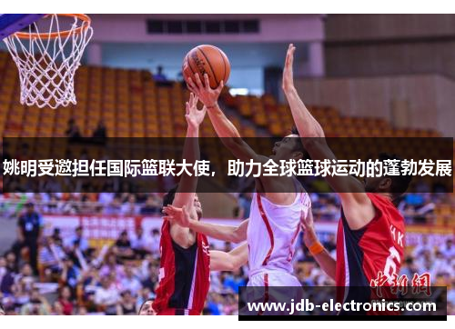 姚明受邀担任国际篮联大使，助力全球篮球运动的蓬勃发展