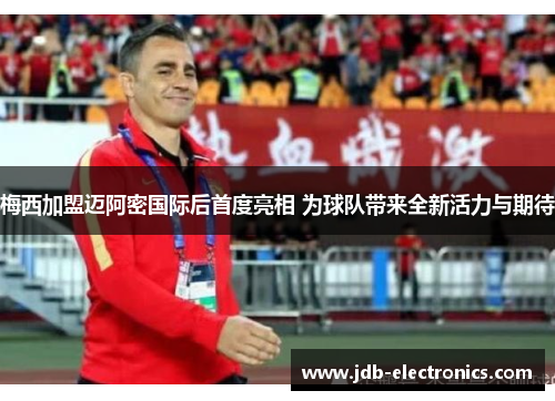 梅西加盟迈阿密国际后首度亮相 为球队带来全新活力与期待