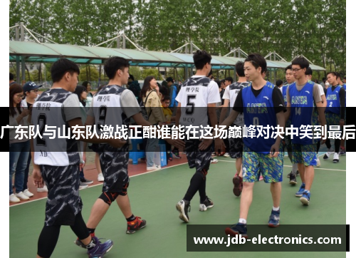 广东队与山东队激战正酣谁能在这场巅峰对决中笑到最后